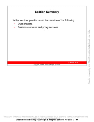 Section Summary

          In this section, you discussed the creation of the following:
           • OSB projects
           • Business services and proxy services




                                                                                                 Oracle University and The Consultants Network use only
                                 Copyright © 2009, Oracle. All rights reserved.




THESE eKIT MATERIALS ARE FOR YOUR USE IN THIS CLASSROOM ONLY. COPYING eKIT MATERIALS FROM THIS
                               COMPUTER IS STRICTLY PROHIBITED
             Oracle Service Bus 10g R3: Design & Integrate Services for SOA 3 - 14
 