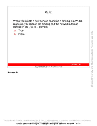 Quiz

          When you create a new service based on a binding in a WSDL
          resource, you choose the binding and the network address
          defined in the <port> element.
           a. True




                                                                                                 Oracle University and The Consultants Network use only
           b. False




                                 Copyright © 2009, Oracle. All rights reserved.



    Answer: b




THESE eKIT MATERIALS ARE FOR YOUR USE IN THIS CLASSROOM ONLY. COPYING eKIT MATERIALS FROM THIS
                               COMPUTER IS STRICTLY PROHIBITED
             Oracle Service Bus 10g R3: Design & Integrate Services for SOA 3 - 15
 