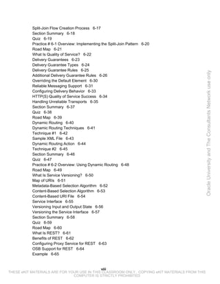 Split-Join Flow Creation Process 6-17
           Section Summary 6-18
           Quiz 6-19
           Practice # 6-1 Overview: Implementing the Split-Join Pattern 6-20
           Road Map 6-21
           What Is Quality of Service? 6-22
           Delivery Guarantees 6-23
           Delivery Guarantee Types 6-24
           Delivery Guarantee Rules 6-25




                                                                                                 Oracle University and The Consultants Network use only
           Additional Delivery Guarantee Rules 6-26
           Overriding the Default Element 6-30
           Reliable Messaging Support 6-31
           Configuring Delivery Behavior 6-33
           HTTP(S) Quality of Service Success 6-34
           Handling Unreliable Transports 6-35
           Section Summary 6-37
           Quiz 6-38
           Road Map 6-39
           Dynamic Routing 6-40
           Dynamic Routing Techniques 6-41
           Technique #1 6-42
           Sample XML File 6-43
           Dynamic Routing Action 6-44
           Technique #2 6-45
           Section Summary 6-46
           Quiz 6-47
           Practice # 6-2 Overview: Using Dynamic Routing 6-48
           Road Map 6-49
           What Is Service Versioning? 6-50
           Map of URIs 6-51
           Metadata-Based Selection Algorithm 6-52
           Content-Based Selection Algorithm 6-53
           Content-Based URI File 6-54
           Service Interface 6-55
           Versioning Input and Output State 6-56
           Versioning the Service Interface 6-57
           Section Summary 6-58
           Quiz 6-59
           Road Map 6-60
           What Is REST? 6-61
           Benefits of REST 6-62
           Configuring Proxy Service for REST 6-63
           OSB Support for REST 6-64
           Example 6-65


                                             viii
THESE eKIT MATERIALS ARE FOR YOUR USE IN THIS CLASSROOM ONLY. COPYING eKIT MATERIALS FROM THIS
                               COMPUTER IS STRICTLY PROHIBITED
 