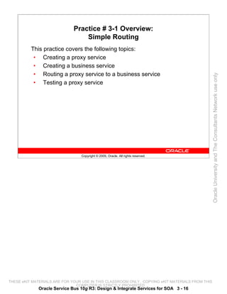 Practice # 3-1 Overview:
                                  Simple Routing
          This practice covers the following topics:
           • Creating a proxy service
           • Creating a business service
           • Routing a proxy service to a business service




                                                                                                 Oracle University and The Consultants Network use only
           • Testing a proxy service




                                 Copyright © 2009, Oracle. All rights reserved.




THESE eKIT MATERIALS ARE FOR YOUR USE IN THIS CLASSROOM ONLY. COPYING eKIT MATERIALS FROM THIS
                               COMPUTER IS STRICTLY PROHIBITED
             Oracle Service Bus 10g R3: Design & Integrate Services for SOA 3 - 16
 