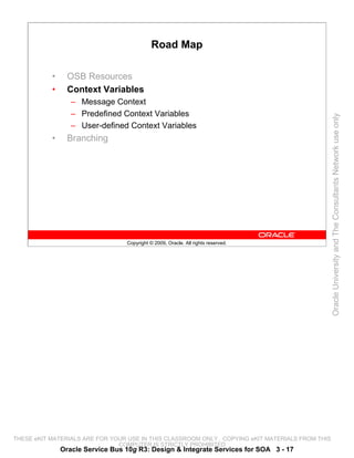 Road Map

           •     OSB Resources
           •     Context Variables
                  – Message Context
                  – Predefined Context Variables




                                                                                                 Oracle University and The Consultants Network use only
                  – User-defined Context Variables
           •     Branching




                                  Copyright © 2009, Oracle. All rights reserved.




THESE eKIT MATERIALS ARE FOR YOUR USE IN THIS CLASSROOM ONLY. COPYING eKIT MATERIALS FROM THIS
                               COMPUTER IS STRICTLY PROHIBITED
               Oracle Service Bus 10g R3: Design & Integrate Services for SOA 3 - 17
 