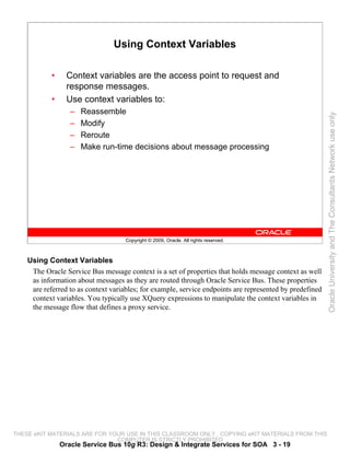 Using Context Variables

            •     Context variables are the access point to request and
                  response messages.
            •     Use context variables to:
                   –   Reassemble




                                                                                                          Oracle University and The Consultants Network use only
                   –   Modify
                   –   Reroute
                   –   Make run-time decisions about message processing




                                     Copyright © 2009, Oracle. All rights reserved.



    Using Context Variables
     The Oracle Service Bus message context is a set of properties that holds message context as well
     as information about messages as they are routed through Oracle Service Bus. These properties
     are referred to as context variables; for example, service endpoints are represented by predefined
     context variables. You typically use XQuery expressions to manipulate the context variables in
     the message flow that defines a proxy service.




THESE eKIT MATERIALS ARE FOR YOUR USE IN THIS CLASSROOM ONLY. COPYING eKIT MATERIALS FROM THIS
                               COMPUTER IS STRICTLY PROHIBITED
                Oracle Service Bus 10g R3: Design & Integrate Services for SOA 3 - 19
 