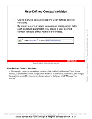 User-Defined Context Variables

            •     Oracle Service Bus also supports user-defined context
                  variables.
            •     By simply entering values in message configuration fields
                  such as return parameter, you cause a user-defined




                                                                                                            Oracle University and The Consultants Network use only
                  context variable of that name to be created.




                                      Copyright © 2009, Oracle. All rights reserved.



    User-Defined Context Variables
     In this example, you see a user-defined variable called validateCardResponseValue. In this
     instance, it gets the result of an Assign action that takes an expression, evaluates it, and changes
     the result into a variable. You discuss Assign actions in the lesson titled “Message Flow
     Actions.”




THESE eKIT MATERIALS ARE FOR YOUR USE IN THIS CLASSROOM ONLY. COPYING eKIT MATERIALS FROM THIS
                               COMPUTER IS STRICTLY PROHIBITED
                Oracle Service Bus 10g R3: Design & Integrate Services for SOA 3 - 21
 