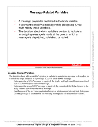 Message-Related Variables

           •     A message payload is contained in the body variable.
           •     If you want to modify a message while processing it, you
                 must modify these variables.
           •     The decision about which variable’s content to include in




                                                                                                      Oracle University and The Consultants Network use only
                 an outgoing message is made at the point at which a
                 message is dispatched, published, or routed.




                                    Copyright © 2009, Oracle. All rights reserved.



    Message-Related Variables
     The decision about which variable’s content to include in an outgoing message is dependent on
     whether the target endpoint is expecting a SOAP or a non-SOAP message.
      • In the case that a SOAP message is required, the header and body variables are combined
          in a SOAP envelope to create the message.
      • In the case that a non-SOAP message is required, the contents of the Body element in the
          body variable constitutes the entire message.
      • In either case, if the service expects attachments, a Multipurpose Internet Mail Extensions
          (MIME) package is created from the resulting message and the attachments variable.




THESE eKIT MATERIALS ARE FOR YOUR USE IN THIS CLASSROOM ONLY. COPYING eKIT MATERIALS FROM THIS
                               COMPUTER IS STRICTLY PROHIBITED
               Oracle Service Bus 10g R3: Design & Integrate Services for SOA 3 - 22
 