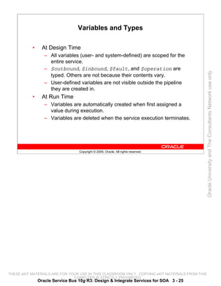 Variables and Types

           •     At Design Time
                  – All variables (user- and system-defined) are scoped for the
                    entire service.
                  – $outbound, $inbound, $fault, and $operation are




                                                                                                 Oracle University and The Consultants Network use only
                    typed. Others are not because their contents vary.
                  – User-defined variables are not visible outside the pipeline
                    they are created in.
           •     At Run Time
                  – Variables are automatically created when first assigned a
                    value during execution.
                  – Variables are deleted when the service execution terminates.




                                  Copyright © 2009, Oracle. All rights reserved.




THESE eKIT MATERIALS ARE FOR YOUR USE IN THIS CLASSROOM ONLY. COPYING eKIT MATERIALS FROM THIS
                               COMPUTER IS STRICTLY PROHIBITED
               Oracle Service Bus 10g R3: Design & Integrate Services for SOA 3 - 25
 