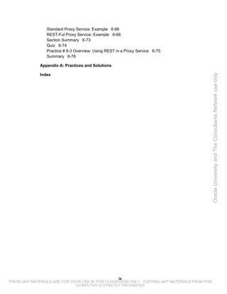 Standard Proxy Service: Example 6-66
                 REST-Ful Proxy Service: Example 6-68
                 Section Summary 6-73
                 Quiz 6-74
                 Practice # 6-3 Overview: Using REST in a Proxy Service 6-75
                 Summary 6-76

              Appendix A: Practices and Solutions

              Index




                                                                                                 Oracle University and The Consultants Network use only




                                                    ix
THESE eKIT MATERIALS ARE FOR YOUR USE IN THIS CLASSROOM ONLY. COPYING eKIT MATERIALS FROM THIS
                               COMPUTER IS STRICTLY PROHIBITED
 