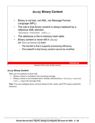 $body Binary Content

           •     Binary is not text, not XML, not Message Format
                 Language (MFL).
           •     The rule is that binary content is always replaced by a
                 reference XML element.




                                                                                                 Oracle University and The Consultants Network use only
                 <binary-content ref=…>
           •     The reference is the in-memory hash table.
           •     Binary content is never left in $body
                 (or $attachments) ever.
                  – The benefit is that it supports processing efficiency.
                  – The tradeoff is that binary content cannot be modified.




                                   Copyright © 2009, Oracle. All rights reserved.



    $body Binary Content
     There are two patterns to deal with:
      • Binary content is included in the incoming message.
      • Binary content is not included and is already referenced by a <binary-content
          ref=…> tag in the message body.
     Note: You can configure proxy services based on file, email, and FTP to pass content by
     reference.




THESE eKIT MATERIALS ARE FOR YOUR USE IN THIS CLASSROOM ONLY. COPYING eKIT MATERIALS FROM THIS
                               COMPUTER IS STRICTLY PROHIBITED
               Oracle Service Bus 10g R3: Design & Integrate Services for SOA 3 - 28
 