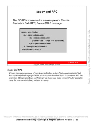 $body and RPC

          This SOAP body element is an example of a Remote
          Procedure Call (RPC) from a SOAP message:




                                                                                                   Oracle University and The Consultants Network use only
                   <soap-env:Body>
                     <ns:operationname>
                          <ns:parametername>
                             parameter (type or element)
                          </ns:parametername>
                      </ns:operationname>
                    </soap-env:Body>




                                   Copyright © 2009, Oracle. All rights reserved.



    $body and RPC
     Web services can expose one of two styles for binding to their Web operations in the Web
     Service Description Language (WSDL) contract that describes them: Document or RPC. Be
     aware that different encodings and Web service styles (doc literal versus RPC, for example)
     cause the structure of the body variable to change.




THESE eKIT MATERIALS ARE FOR YOUR USE IN THIS CLASSROOM ONLY. COPYING eKIT MATERIALS FROM THIS
                               COMPUTER IS STRICTLY PROHIBITED
             Oracle Service Bus 10g R3: Design & Integrate Services for SOA 3 - 30
 