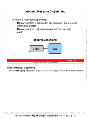 Inbound Message Dispatching

          In inbound message dispatching:
           • If binary content is included in the message, the reference
               element is created
           • If binary content is already referenced, “pass exactly




                                                                                                    Oracle University and The Consultants Network use only
               as is”


                                   Inbound Messaging


                                   Client                             OSB




                                   Copyright © 2009, Oracle. All rights reserved.



    Inbound Message Dispatching
      Inbound Messaging: The graphic in the slide shows messaging between the client and the OSB.




THESE eKIT MATERIALS ARE FOR YOUR USE IN THIS CLASSROOM ONLY. COPYING eKIT MATERIALS FROM THIS
                               COMPUTER IS STRICTLY PROHIBITED
              Oracle Service Bus 10g R3: Design & Integrate Services for SOA 3 - 32
 
