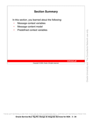 Section Summary

          In this section, you learned about the following:
           • Message context variables
           • Message content model
           • Predefined context variables




                                                                                                 Oracle University and The Consultants Network use only
                                 Copyright © 2009, Oracle. All rights reserved.




THESE eKIT MATERIALS ARE FOR YOUR USE IN THIS CLASSROOM ONLY. COPYING eKIT MATERIALS FROM THIS
                               COMPUTER IS STRICTLY PROHIBITED
             Oracle Service Bus 10g R3: Design & Integrate Services for SOA 3 - 34
 