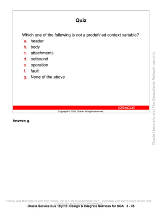 Quiz

          Which one of the following is not a predefined context variable?
          a. header
          b. body
          c. attachments




                                                                                                 Oracle University and The Consultants Network use only
          d. outbound
          e. operation
          f. fault
          g. None of the above




                                 Copyright © 2009, Oracle. All rights reserved.



    Answer: g




THESE eKIT MATERIALS ARE FOR YOUR USE IN THIS CLASSROOM ONLY. COPYING eKIT MATERIALS FROM THIS
                               COMPUTER IS STRICTLY PROHIBITED
             Oracle Service Bus 10g R3: Design & Integrate Services for SOA 3 - 35
 