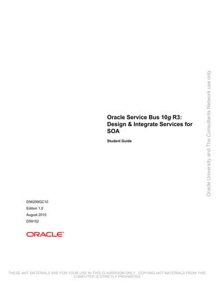 Oracle University and The Consultants Network use only
                                               Oracle Service Bus 10g R3:
                                               Design & Integrate Services for
                                               SOA
                                               Student Guide




        D56299GC10
        Edition 1.0
        August 2010
        D59152




THESE eKIT MATERIALS ARE FOR YOUR USE IN THIS CLASSROOM ONLY. COPYING eKIT MATERIALS FROM THIS
                               COMPUTER IS STRICTLY PROHIBITED
 
