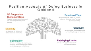 P o s i t i v e A s p e c t s o f D o i n g B u s i n e s s i n
O a k l a n d
SB Supportive
Customer Base
People	
  of	
  Oakland	
  desire	
  the	
  crea,vity	
  
and	
  uniqueness	
  oﬀered	
  by	
  small	
  
business	
  
Emotional Ties
We	
  are	
  emo,onally	
  ,ed	
  to	
  our	
  business	
  
and	
  to	
  the	
  “American	
  Dream”	
  of	
  small	
  
business	
  ownership.	
  	
  	
  
Community
We	
  are	
  are	
  Oakland.	
  We	
  live	
  here,	
  we	
  
bring	
  our	
  passion	
  and	
  energy	
  to	
  Oakland	
  
as	
  the	
  place	
  we	
  love	
  and	
  call	
  home.	
  	
  
Employing Locals
We	
  value	
  the	
  opportunity	
  to	
  create	
  
jobs	
  for	
  local	
  residents.	
  	
  
Diversity
We	
  all	
  cherish	
  the	
  vibrancy	
  of	
  
Oakland’s	
  diverse	
  community	
  
Creativity
We	
  are	
  crea,ve	
  and	
  enjoy	
  expressing	
  
our	
  crea,vity	
  through	
  our	
  business.	
  
 