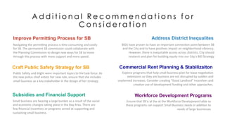 A d d i t i o n a l R e c o m m e n d a t i o n s f o r
C o n s i d e r a t i o n
Craft Public Safety Strategy for SB
Public	
  Safety	
  and	
  blight	
  were	
  important	
  topics	
  to	
  the	
  task	
  force.	
  As	
  
the	
  new	
  police	
  chief	
  enters	
  her	
  new	
  role,	
  ensure	
  that	
  she	
  includes	
  
small	
  business	
  as	
  a	
  key	
  stakeholder	
  in	
  the	
  design	
  of	
  her	
  strategy.	
  	
  
Subsidies and Financial Support
Small	
  business	
  are	
  bearing	
  a	
  large	
  burden	
  as	
  a	
  result	
  of	
  the	
  social	
  
and	
  economic	
  changes	
  taking	
  place	
  in	
  the	
  Bay	
  Area.	
  There	
  are	
  
few	
  ﬁnancial	
  incen,ves	
  or	
  programs	
  aimed	
  at	
  suppor,ng	
  and	
  
sustaining	
  small	
  business.	
  	
  
Workforce Development Programs
Ensure	
  that	
  SB	
  is	
  at	
  the	
  at	
  the	
  Workforce	
  Development	
  table	
  so	
  
these	
  programs	
  can	
  support	
  Small	
  Business	
  needs	
  in	
  addi,on	
  to	
  
needs	
  of	
  large	
  businesses	
  
Improve Permitting Process for SB
Naviga,ng	
  the	
  permicng	
  process	
  is	
  ,me	
  consuming	
  and	
  costly	
  
for	
  SB.	
  The	
  permanent	
  SB	
  commission	
  could	
  collaborate	
  with	
  
the	
  Planning	
  Commission	
  to	
  design	
  new	
  ways	
  for	
  SB	
  to	
  move	
  
through	
  this	
  process	
  with	
  more	
  support	
  and	
  more	
  speed.	
  	
  
Commercial Rent Planning & Stabilizaiton
Explore	
  programs	
  that	
  help	
  small	
  business	
  plan	
  for	
  lease	
  nego,a,on	
  
extensions	
  so	
  they	
  are	
  business	
  are	
  not	
  disrupted	
  by	
  sudden	
  and	
  
unplanned	
  increases.	
  Consider	
  crea,ng	
  “Good	
  Landlord”	
  incen,ves	
  and	
  
crea,ve	
  use	
  of	
  development	
  funding	
  and	
  other	
  approaches.	
  
Address District Inequalites
BIDS	
  have	
  proven	
  to	
  have	
  an	
  important	
  connec,on	
  point	
  between	
  SB	
  
and	
  the	
  City	
  and	
  to	
  have	
  posi,ves	
  impact	
  on	
  neighborhood	
  vibrancy.	
  
However,	
  there	
  is	
  inequitable	
  access	
  across	
  districts.	
  City	
  should	
  
research	
  and	
  plan	
  for	
  building	
  equity	
  into	
  our	
  City’s	
  BID	
  Strategy	
  
 
