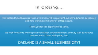 I n C l o s i n g …
The	
  Oakland	
  Small	
  Business	
  Task	
  Force	
  is	
  honored	
  to	
  represent	
  our	
  City’s	
  dynamic,	
  passionate	
  
and	
  hard	
  working	
  community	
  of	
  entrepreneurs.	
  
	
  
Thank	
  you	
  for	
  the	
  opportunity	
  to	
  serve.	
  
	
  
We	
  look	
  forward	
  to	
  working	
  with	
  our	
  Mayor,	
  Councilmembers,	
  and	
  City	
  Staﬀ	
  as	
  resource	
  
partners	
  and	
  to	
  claim,	
  with	
  pride,	
  that:	
  
	
  
OAKLAND	
  IS	
  A	
  SMALL	
  BUSINESS	
  CITY!	
  
 