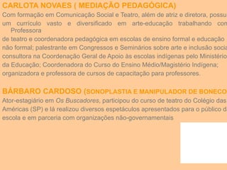 CARLOTA NOVAES ( MEDIAÇÃO PEDAGÓGICA) Com formação em Comunicação Social e Teatro, além de atriz e diretora, possui um currículo vasto e diversificado em arte-educação trabalhando como Professora de teatro e coordenadora pedagógica em escolas de ensino formal e educação não formal; palestrante em Congressos e Seminários sobre arte e inclusão social; consultora na Coordenação Geral de Apoio às escolas indígenas pelo Ministério da Educação; Coordenadora do Curso do Ensino Médio/Magistério Indígena;  organizadora e professora de cursos de capacitação para professores. BÁRBARO CARDOSO ( SONOPLASTIA E MANIPULADOR DE BONECO) Ator-estagiário em  Os Buscadores , participou do curso de teatro do Colégio das Américas (SP) e lá realizou diversos espetáculos apresentados para o público da escola e em parceria com organizações não-governamentais 