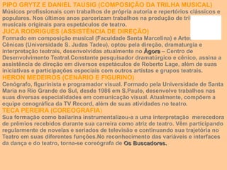 PIPO GRYTZ E DANIEL TAUSIG (COMPOSIÇÃO DA TRILHA MUSICAL) Músicos profissionais com trabalhos de própria autoria e repertórios clássicos e populares. Nos últimos anos parcerizam trabalhos na produção de trilhas musicais originais para espetáculos de teatro. JUCA RODRIGUES (ASSISTÊNCIA DE DIREÇÃO) Formado em composição musical (Faculdade Santa Marcelina) e Artes Cênicas (Universidade S. Judas Tadeu), optou pela direção, dramaturgia e interpretação teatrais, desenvolvidas atualmente no  Àgora  – Centro de Desenvolvimento Teatral.Constante pesquisador dramatúrgico e cênico, assina a assistência de direção em diversos espetáculos de Roberto Lage, além de suas iniciativas e participações especiais com outros artistas e grupos teatrais. HERON MEDEIROS (CENÁRIO E FIGURINO) Cenógrafo, figurinista e programador visual. Formado pela Universidade de Santa Maria no Rio Grande do Sul, desde 1986 em S.Paulo, desenvolve trabalhos nas suas diversas especialidades em comunicação visual. Atualmente, compõem a equipe cenográfica da TV Record, além de suas atividades no teatro. TECA PEREIRA (COREOGRAFIA ) Sua formação como bailarina instrumentalizou-a a uma interpretação  merecedora de prêmios recebidos durante sua carreira como atriz de teatro. Vêm participando regularmente de novelas e seriados de televisão e continuando sua trajetória no Teatro em suas diferentes funções.No reconhecimento das variáveis e interfaces da dança e do teatro, torna-se coreógrafa de  Os Buscadores. 
