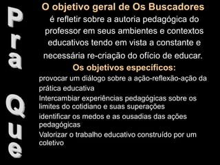 O objetivo geral de Os Buscadores   é refletir sobre a autoria pedagógica do professor em seus ambientes e contextos educativos tendo em vista a constante e necessária re-criação do ofício de educar.   Os objetivos específicos: provocar um diálogo sobre a ação-reflexão-ação da prática educativa Intercambiar experiências pedagógicas sobre os limites do cotidiano e suas superações identificar os medos e as ousadias das ações pedagógicas Valorizar o trabalho educativo construído por um coletivo Pra Que 