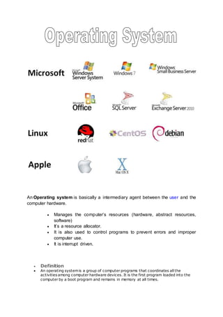 An Operating system is basically a intermediary agent between the user and the
computer hardware.
 Manages the computer’s resources (hardware, abstract resources,
software)
 It’s a resource allocator.
 It is also used to control programs to prevent errors and improper
computer use.
 It is interrupt driven.
 Definition
 An operating systemis a group of computer programs that coordinates all the
activities among computer hardware devices. It is the first program loaded into the
computer by a boot program and remains in memory at all times.
 