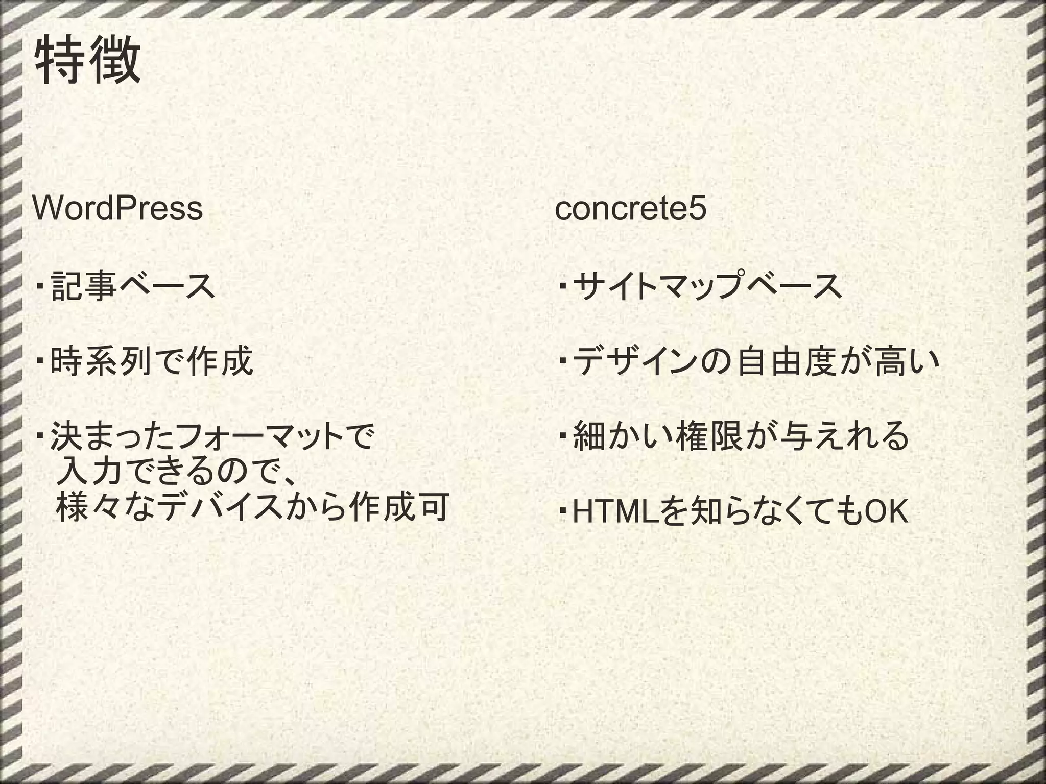 特徴

WordPress       concrete5

・記事ベース          ・サイトマップベース

・時系列で作成         ・デザインの自由度が高い

・決まったフォーマットで    ・細かい権限が与えれる
　入力できるので、
　様々なデバイスから作成可   ・HTMLを知らなくてもOK
 