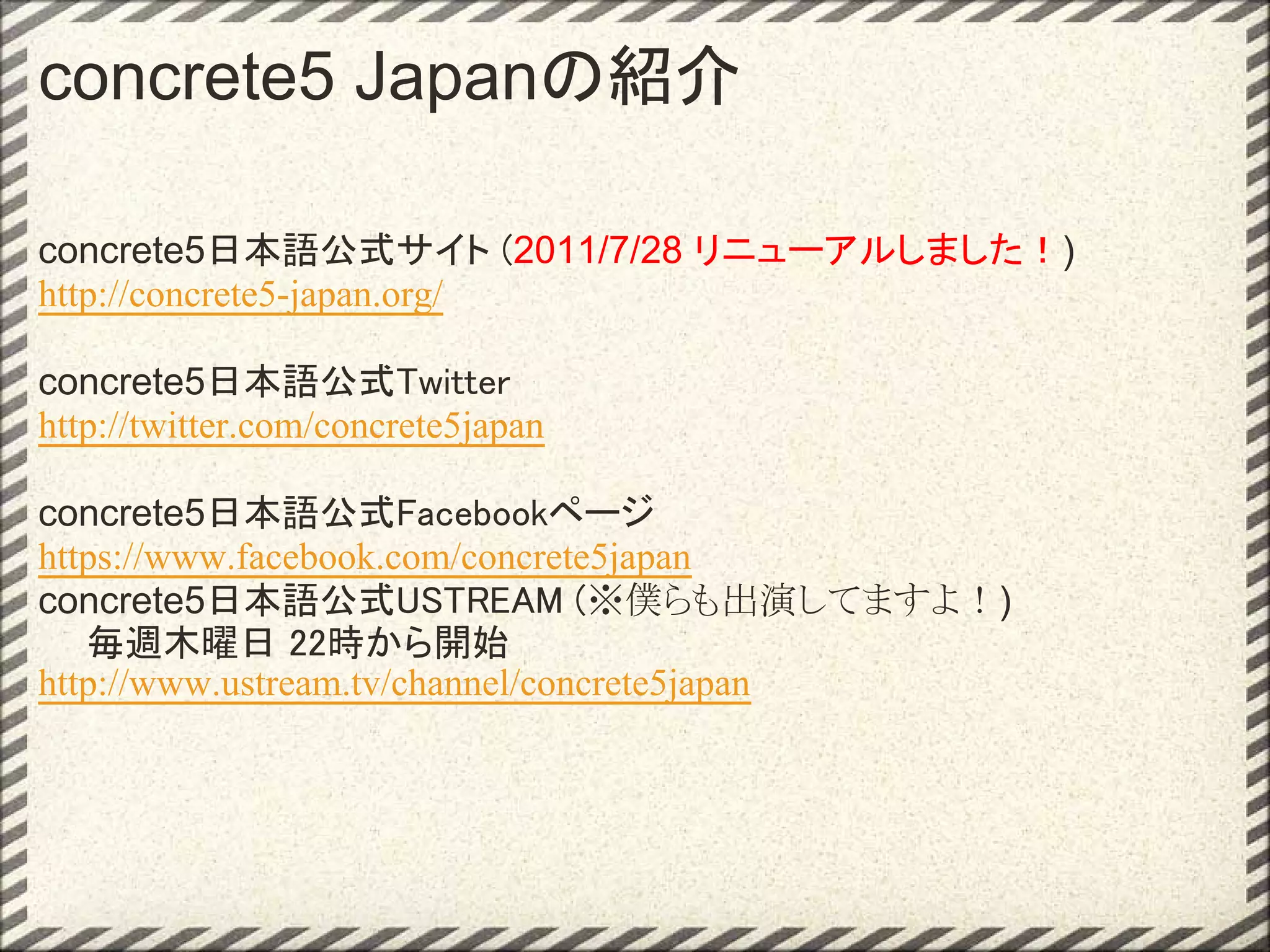 concrete5 Japanの紹介

concrete5日本語公式サイト (2011/7/28 リニューアルしました！)
http://concrete5-japan.org/

concrete5日本語公式Twitter
http://twitter.com/concrete5japan

concrete5日本語公式Facebookページ
https://www.facebook.com/concrete5japan
concrete5日本語公式USTREAM (※僕らも出演してますよ！)
　  毎週木曜日 22時から開始
http://www.ustream.tv/channel/concrete5japan
 