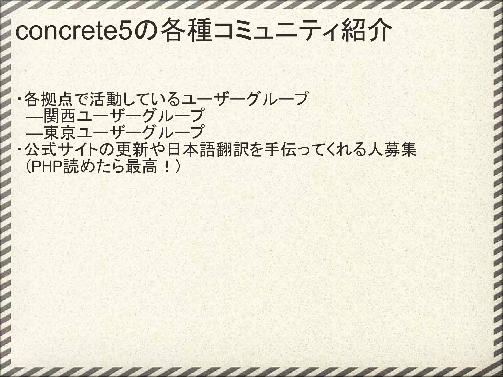 concrete5の各種コミュニティ紹介

・各拠点で活動しているユーザーグループ
　―関西ユーザーグループ
　―東京ユーザーグループ
・公式サイトの更新や日本語翻訳を手伝ってくれる人募集
　(PHP読めたら最高！)
 