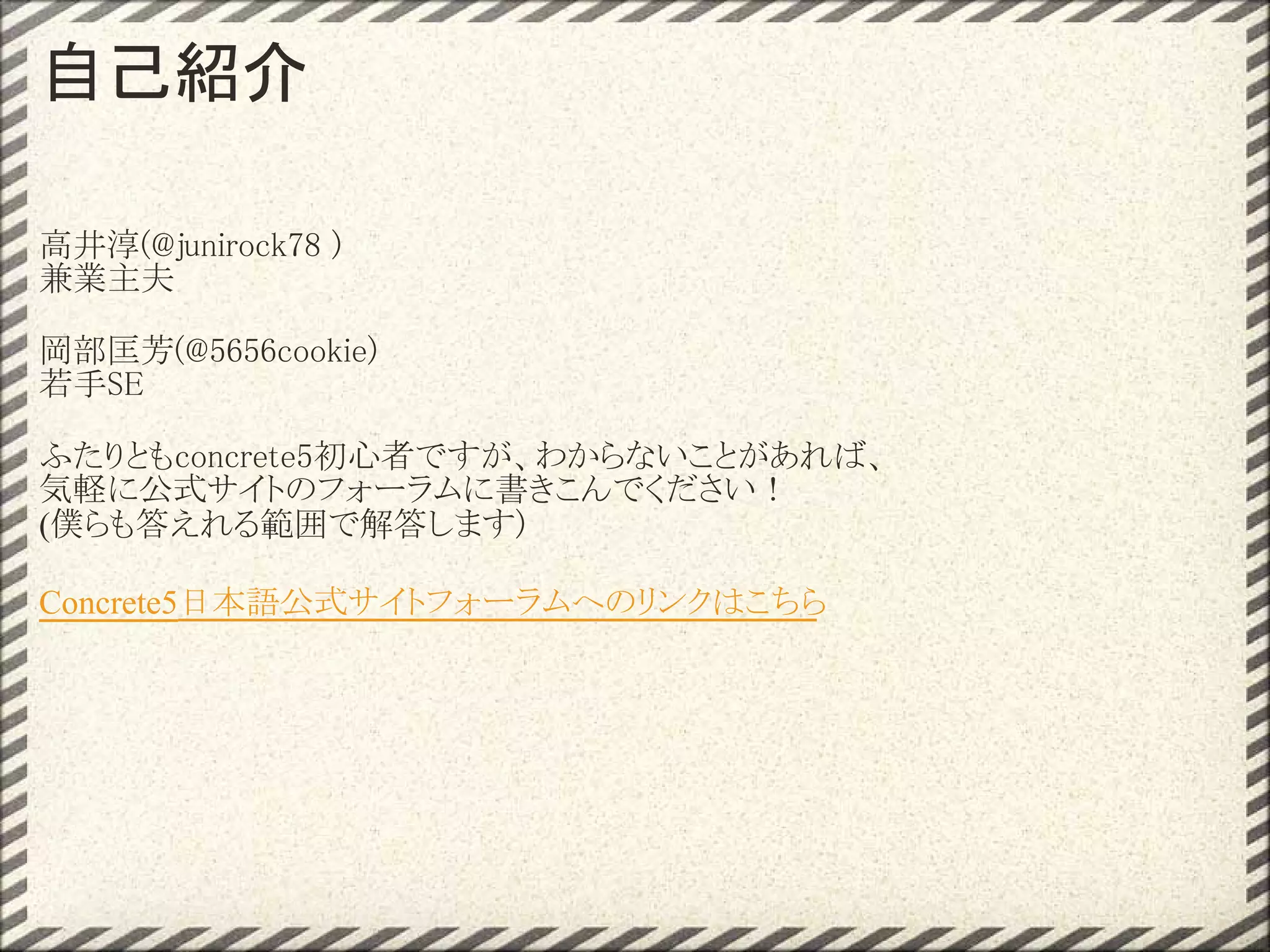 自己紹介

高井淳(@junirock78 )
兼業主夫

岡部匡芳(@5656cookie)
若手SE

ふたりともconcrete5初心者ですが、わからないことがあれば、 
気軽に公式サイトのフォーラムに書きこんでください！
(僕らも答えれる範囲で解答します)

Concrete5日本語公式サイトフォーラムへのリンクはこちら
 