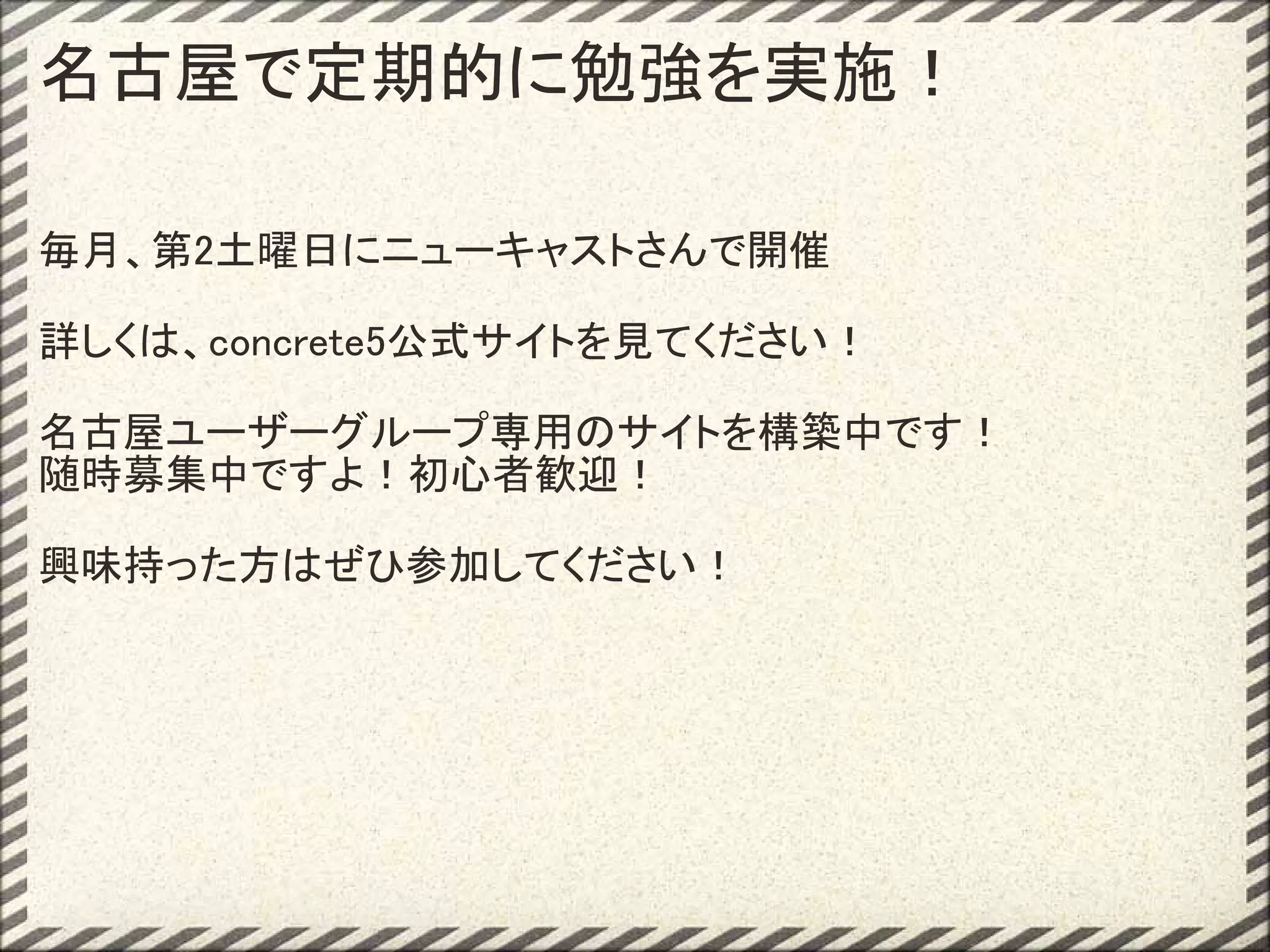 名古屋で定期的に勉強を実施！

毎月、第2土曜日にニューキャストさんで開催

詳しくは、concrete5公式サイトを見てください！

名古屋ユーザーグループ専用のサイトを構築中です！
随時募集中ですよ！初心者歓迎！

興味持った方はぜひ参加してください！
 
