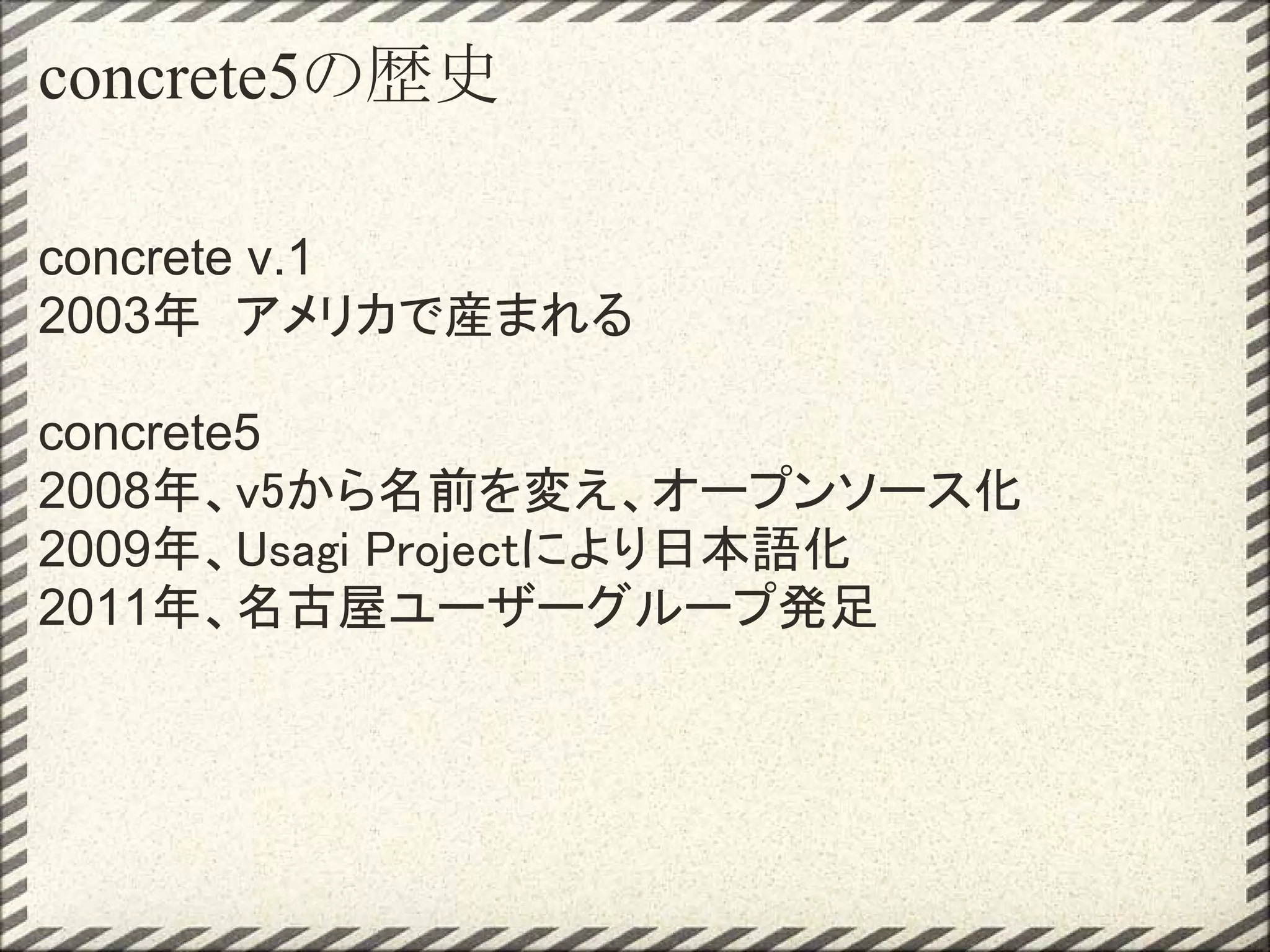 concrete5の歴史

concrete v.1
2003年　アメリカで産まれる

concrete5
2008年、v5から名前を変え、オープンソース化
2009年、Usagi Projectにより日本語化
2011年、名古屋ユーザーグループ発足
 