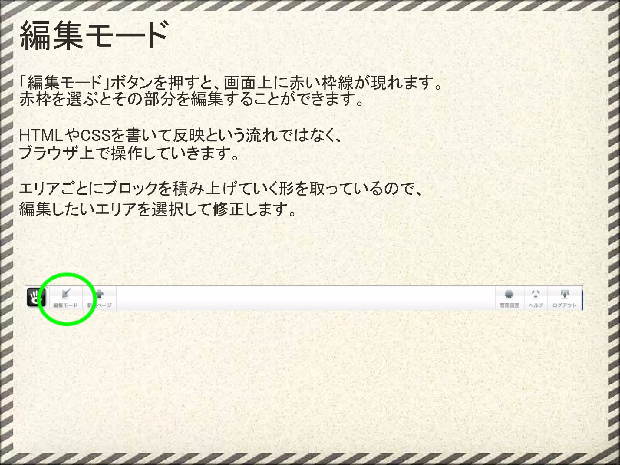 編集モード
「編集モード」ボタンを押すと、画面上に赤い枠線が現れます。
赤枠を選ぶとその部分を編集することができます。

HTMLやCSSを書いて反映という流れではなく、
ブラウザ上で操作していきます。

エリアごとにブロックを積み上げていく形を取っているので、
編集したいエリアを選択して修正します。
 