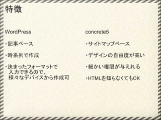 特徴

WordPress       concrete5

・記事ベース          ・サイトマップベース

・時系列で作成         ・デザインの自由度が高い

・決まったフォーマットで    ・細かい権限が与えれる
　入力できるので、
　様々なデバイスから作成可   ・HTMLを知らなくてもOK
 