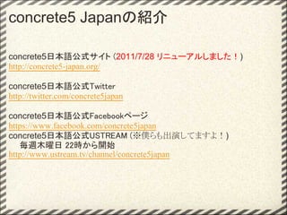 concrete5 Japanの紹介

concrete5日本語公式サイト (2011/7/28 リニューアルしました！)
http://concrete5-japan.org/

concrete5日本語公式Twitter
http://twitter.com/concrete5japan

concrete5日本語公式Facebookページ
https://www.facebook.com/concrete5japan
concrete5日本語公式USTREAM (※僕らも出演してますよ！)
　  毎週木曜日 22時から開始
http://www.ustream.tv/channel/concrete5japan
 