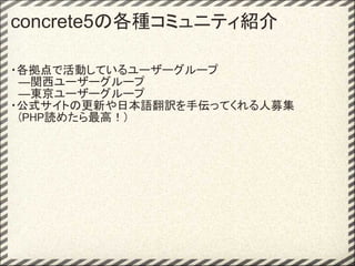 concrete5の各種コミュニティ紹介

・各拠点で活動しているユーザーグループ
　―関西ユーザーグループ
　―東京ユーザーグループ
・公式サイトの更新や日本語翻訳を手伝ってくれる人募集
　(PHP読めたら最高！)
 
