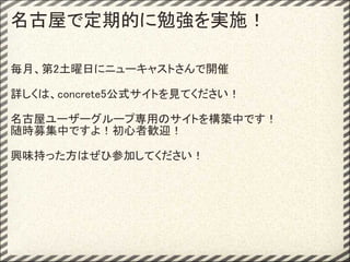 名古屋で定期的に勉強を実施！

毎月、第2土曜日にニューキャストさんで開催

詳しくは、concrete5公式サイトを見てください！

名古屋ユーザーグループ専用のサイトを構築中です！
随時募集中ですよ！初心者歓迎！

興味持った方はぜひ参加してください！
 