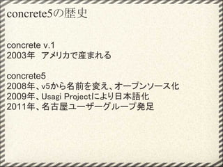 concrete5の歴史

concrete v.1
2003年　アメリカで産まれる

concrete5
2008年、v5から名前を変え、オープンソース化
2009年、Usagi Projectにより日本語化
2011年、名古屋ユーザーグループ発足
 