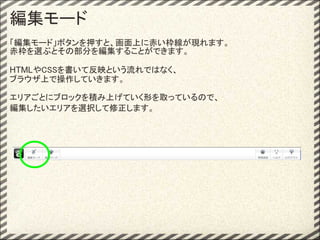 編集モード
「編集モード」ボタンを押すと、画面上に赤い枠線が現れます。
赤枠を選ぶとその部分を編集することができます。

HTMLやCSSを書いて反映という流れではなく、
ブラウザ上で操作していきます。

エリアごとにブロックを積み上げていく形を取っているので、
編集したいエリアを選択して修正します。
 