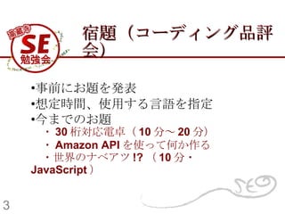宿題（コーディング品評会） 事前にお題を発表 想定時間、使用する言語を指定 今までのお題 　 ・ 30 桁対応電卓（ 10 分～ 20 分） 　・ Amazon API を使って何か作る   　・ 世界のナベアツ !? （ 10 分・ JavaScript ） 3 