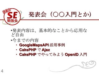 発表会（○○入門とか） 発表内容は、基本的なことから応用など自由 今までの内容 　 ・ GoogleMapsAPI 活用事例   　・ CakePHP で Ajax   　・ CakePHP でやってみよう OpenID 入門   4 