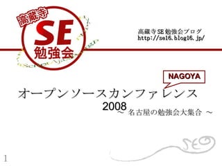 オープンソースカンファレンス 　 2008 ～ 名古屋の勉強会大集合 ～ 高蔵寺 SE 勉強会ブログ http://se16.blog16.jp/ NAGOYA １ 