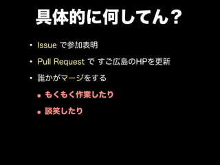 具体的に何してん？
• Issue で参加表明
• Pull Request で すご広島のHPを更新
• 誰かがマージをする
•もくもく作業したり
•談笑したり
• Web にアウトプットして
 