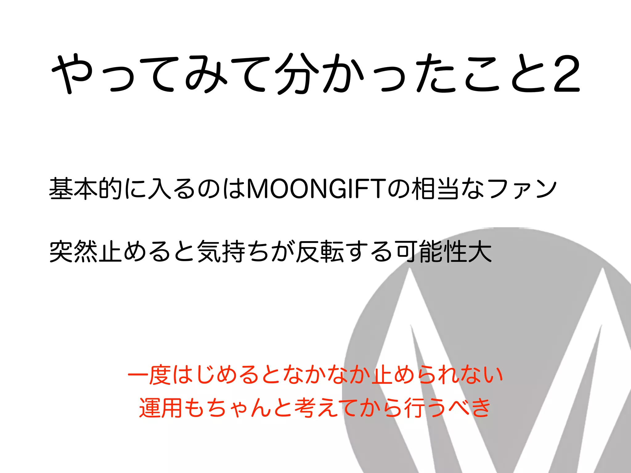やってみて分かったこと2
基本的に入るのはMOONGIFTの相当なファン
突然止めると気持ちが反転する可能性大
一度はじめるとなかなか止められない
運用もちゃんと考えてから行うべき
 