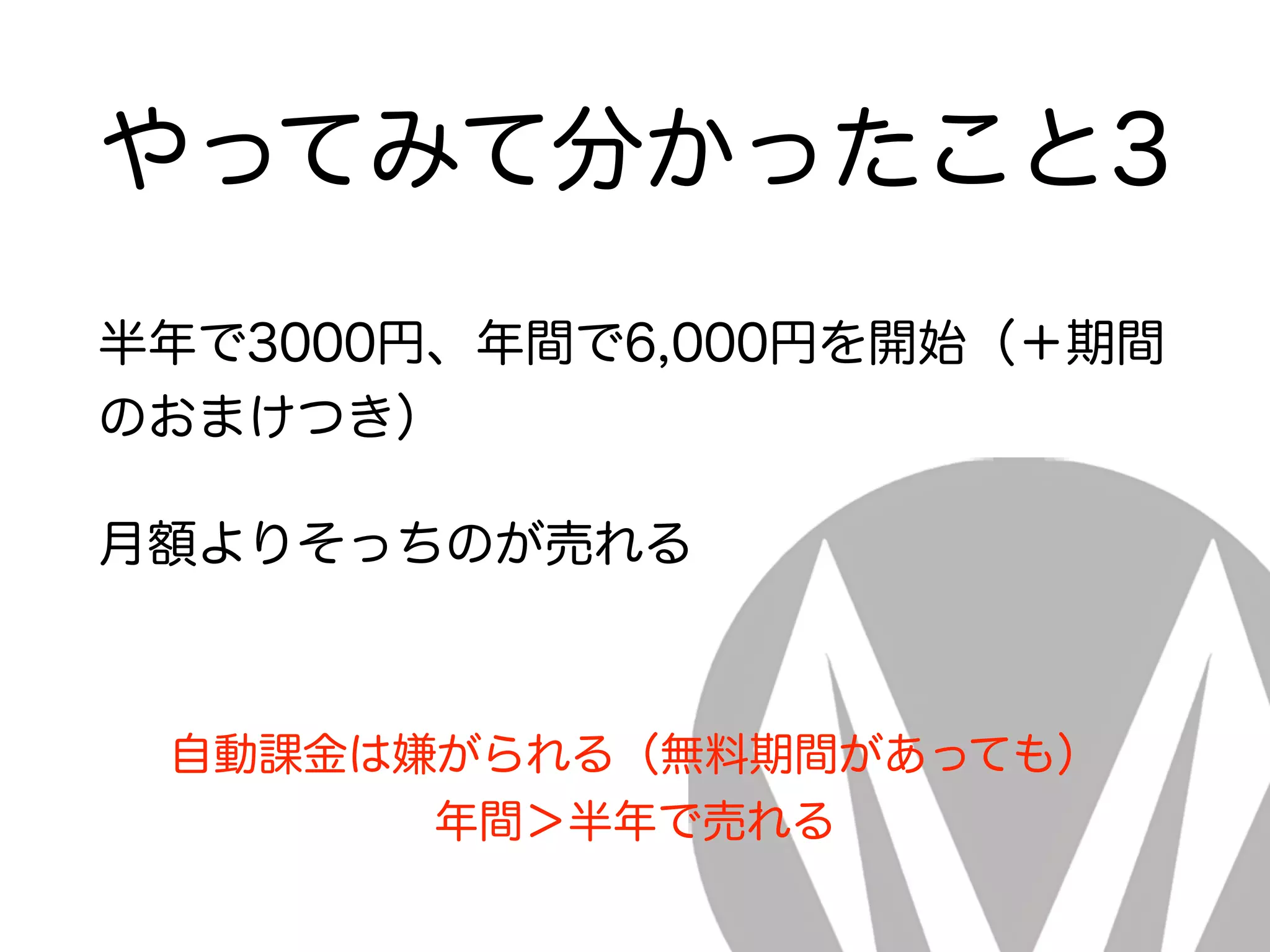 やってみて分かったこと3
半年で3000円、年間で6,000円を開始（＋期間
のおまけつき）
月額よりそっちのが売れる
自動課金は嫌がられる（無料期間があっても）
年間＞半年で売れる
 