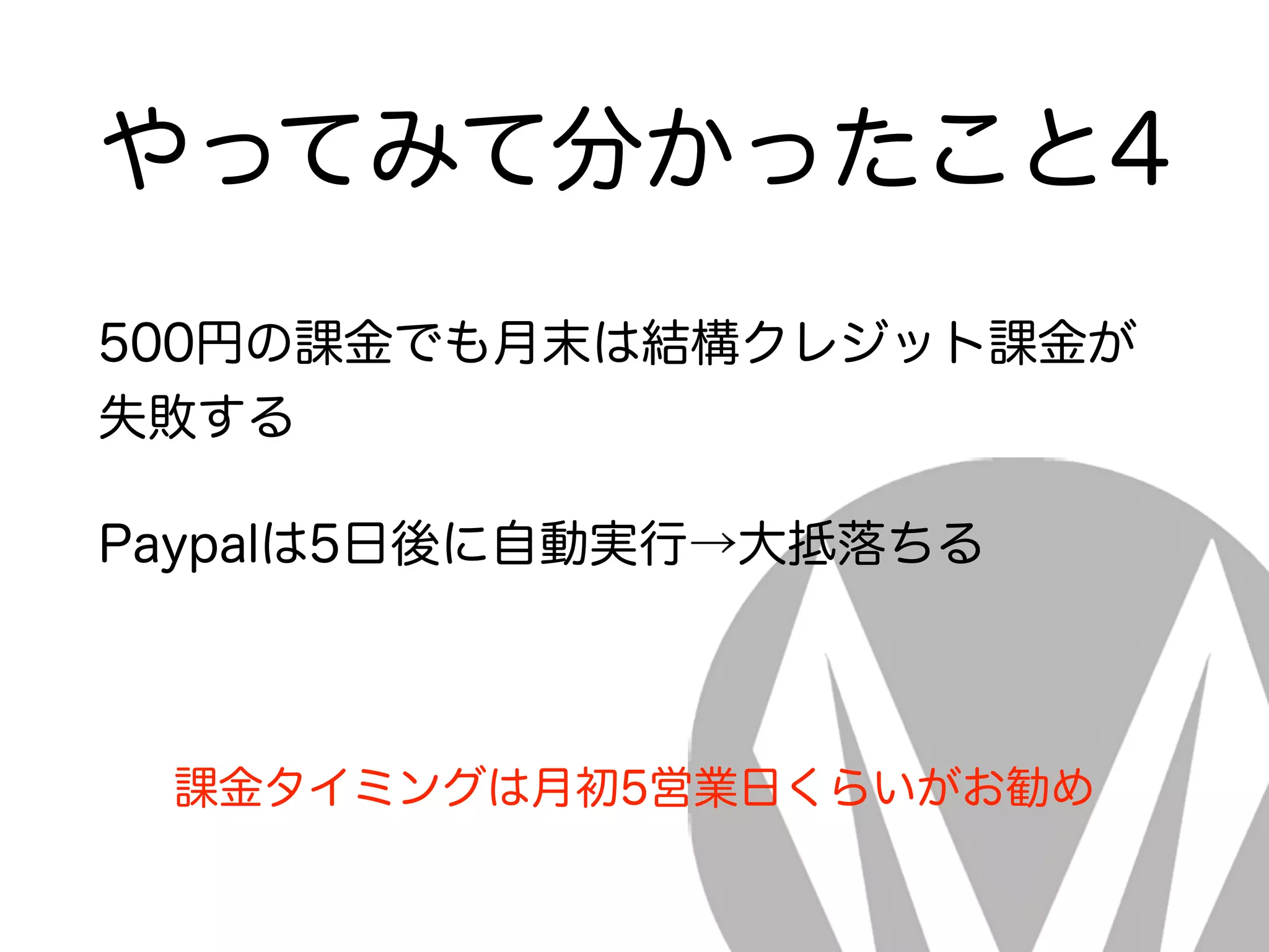 やってみて分かったこと4
500円の課金でも月末は結構クレジット課金が
失敗する
Paypalは5日後に自動実行→大抵落ちる
課金タイミングは月初5営業日くらいがお勧め
 