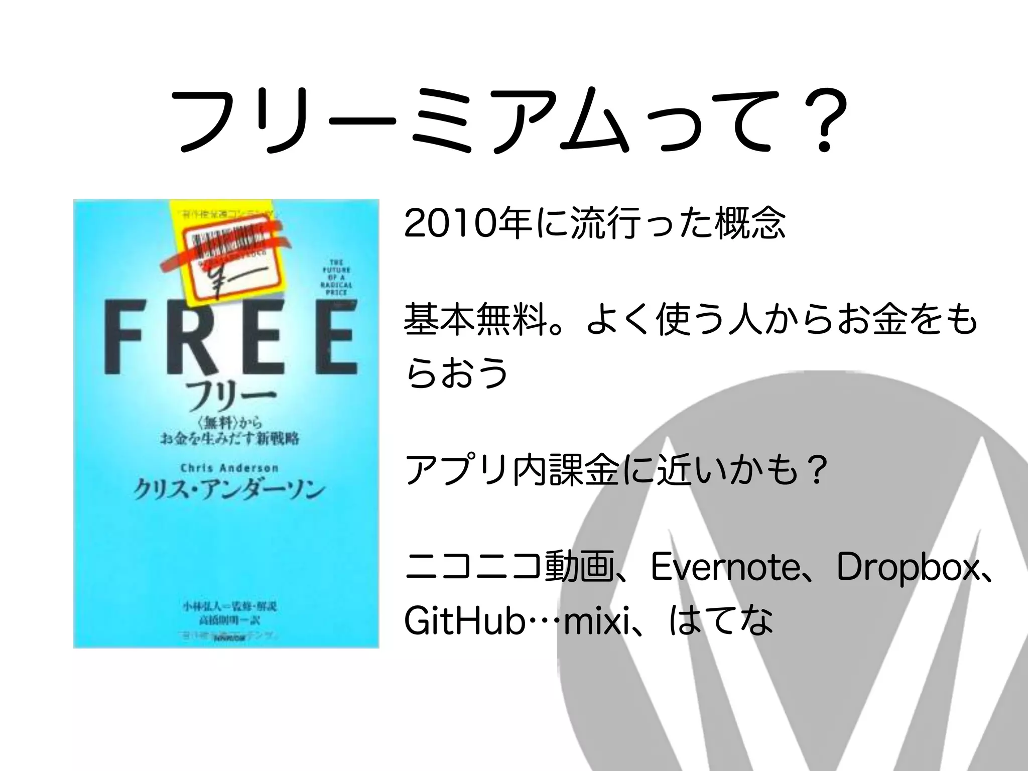フリーミアムって？
2010年に流行った概念
基本無料。よく使う人からお金をも
らおう
アプリ内課金に近いかも？
ニコニコ動画、Evernote、Dropbox、
GitHub…mixi、はてな
 