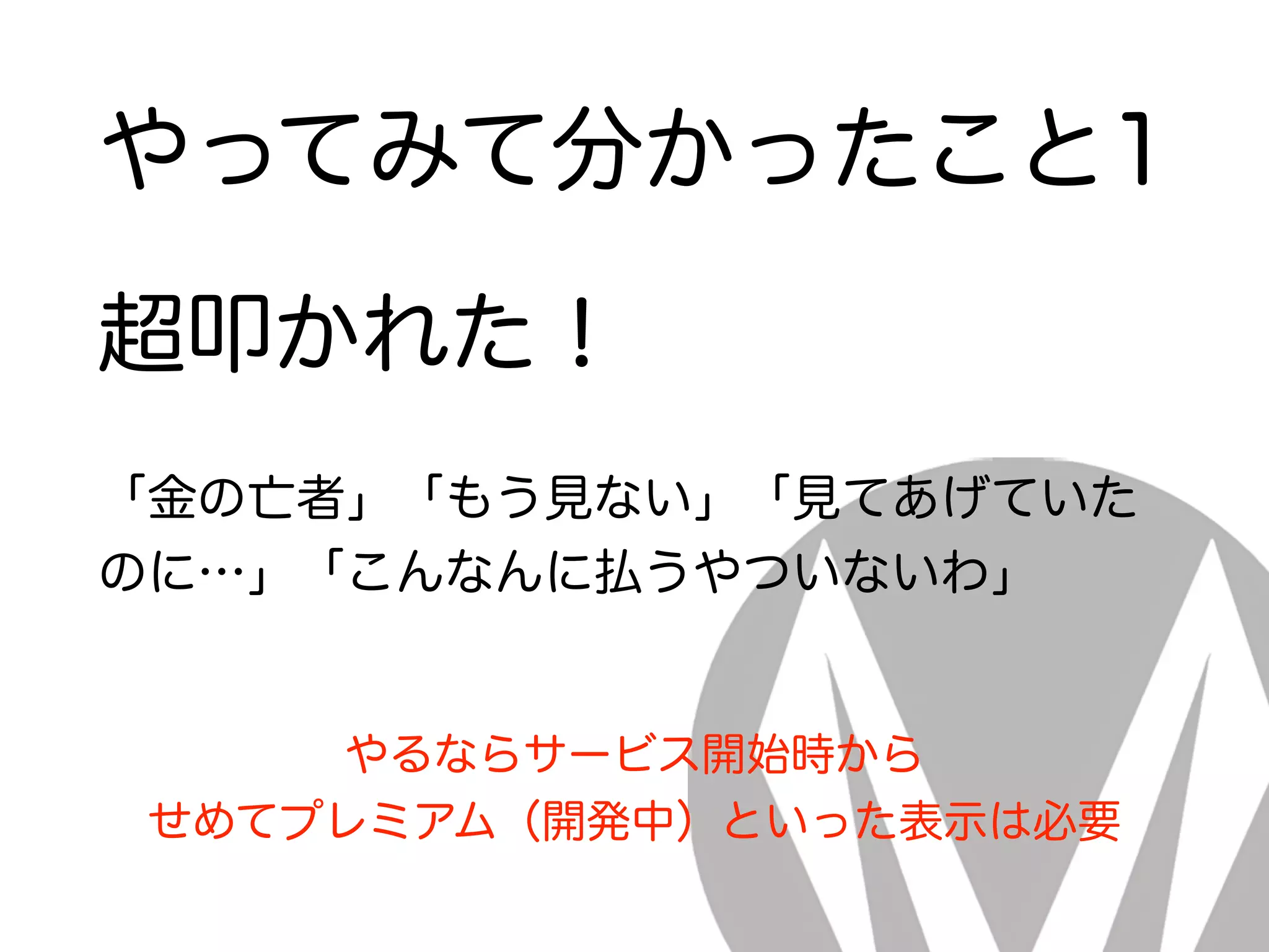 やってみて分かったこと1
超叩かれた！
「金の亡者」「もう見ない」「見てあげていた
のに…」「こんなんに払うやついないわ」
やるならサービス開始時から
せめてプレミアム（開発中）といった表示は必要
 