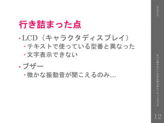 行き詰まった点
• LCD（キャラクタディスプレイ）
 テキストで使っている型番と異なった
 文字表示できない
• ブザー
 微かな振動音が聞こえるのみ…
2016/9/28RaspberryPi3で初心者が半日でできる電子工作
12
 