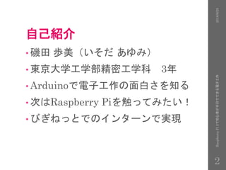 自己紹介
• 磯田 歩美（いそだ あゆみ）
• 東京大学工学部精密工学科 3年
• Arduinoで電子工作の面白さを知る
• 次はRaspberry Piを触ってみたい！
• びぎねっとでのインターンで実現
2016/9/28RaspberryPi3で初心者が半日でできる電子工作
2
 