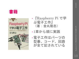 書籍
• 『Raspberry Pi で学
ぶ電子工作』
（著：金丸隆志）
• 1章から順に実践
• 電子工作はパーツの
型番、コード、回路
が全て記されている
2016/9/28RaspberryPi3で初心者が半日でできる電子工作
10
 