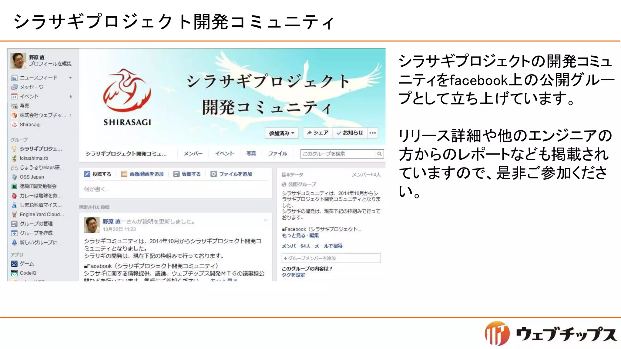 シラサギプロジェクト開発コミュニティ
シラサギプロジェクトの開発コミュ
ニティをfacebook上の公開グルー
プとして立ち上げています。
リリース詳細や他のエンジニアの
方からのレポートなども掲載され
ていますので、是非ご参加くださ
い。
 