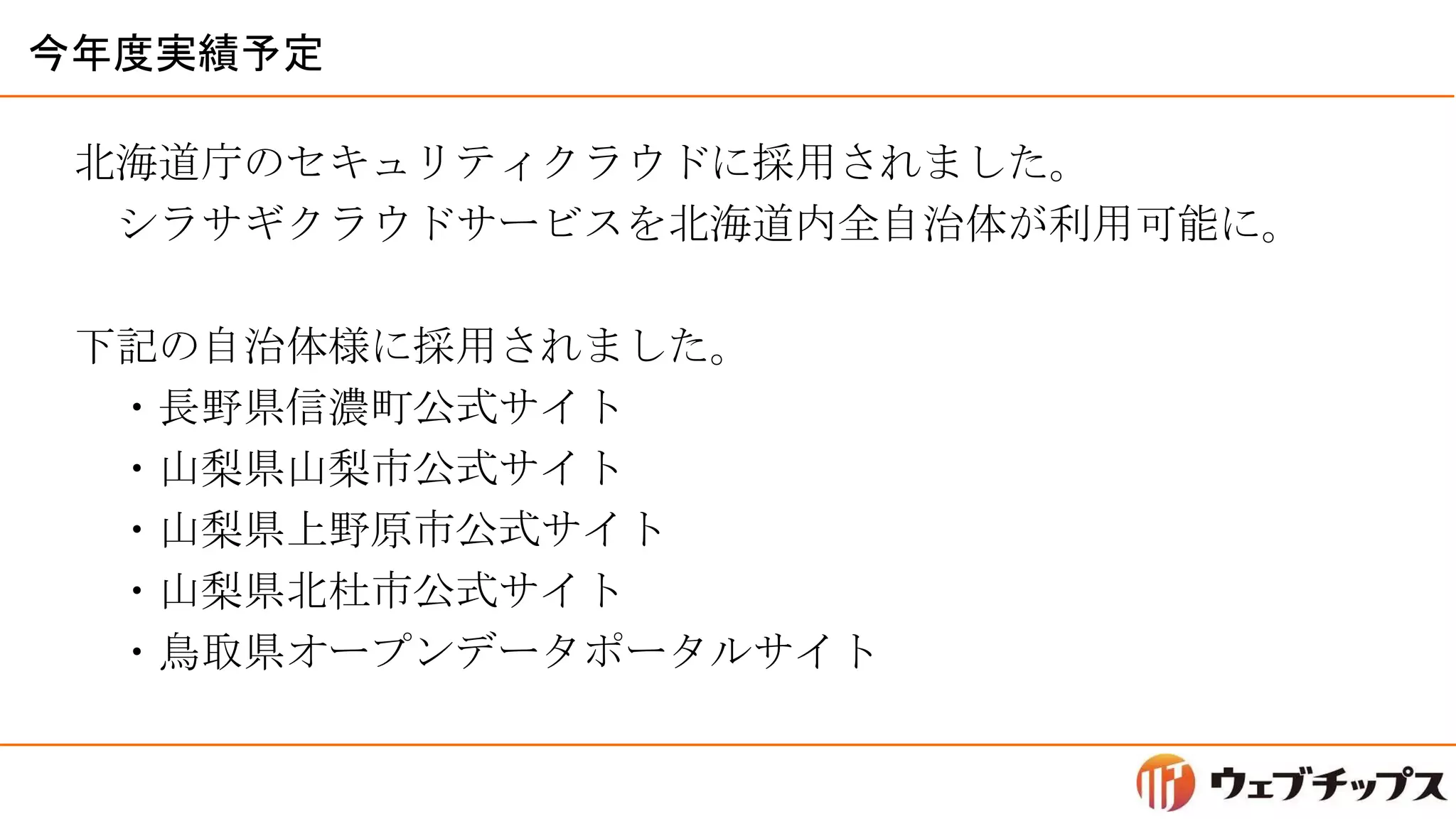 今年度実績予定
北海道庁のセキュリティクラウドに採用されました。
シラサギクラウドサービスを北海道内全自治体が利用可能に。
下記の自治体様に採用されました。
・長野県信濃町公式サイト
・山梨県山梨市公式サイト
・山梨県上野原市公式サイト
・山梨県北杜市公式サイト
・鳥取県オープンデータポータルサイト
 